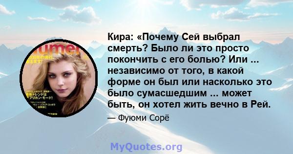 Кира: «Почему Сей выбрал смерть? Было ли это просто покончить с его болью? Или ... независимо от того, в какой форме он был или насколько это было сумасшедшим ... может быть, он хотел жить вечно в Рей.