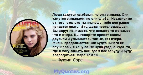 Люди кажутся слабыми, но они сильны. Они кажутся сильными, но они слабы. Независимо от того, сколько ты плачешь, тебе все равно придется спать. И ты даже проголодаешься. Вы вдруг понимаете, что делаете то же самое, что