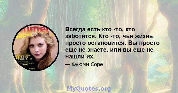 Всегда есть кто -то, кто заботится. Кто -то, чья жизнь просто остановится. Вы просто еще не знаете, или вы еще не нашли их.