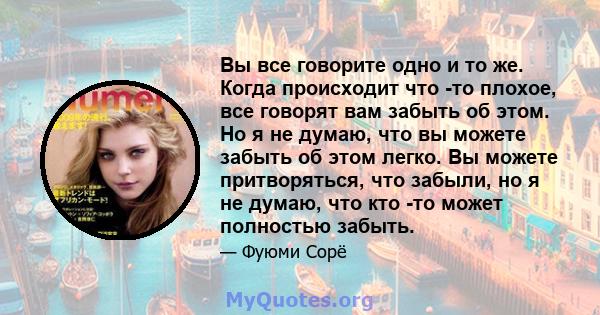 Вы все говорите одно и то же. Когда происходит что -то плохое, все говорят вам забыть об этом. Но я не думаю, что вы можете забыть об этом легко. Вы можете притворяться, что забыли, но я не думаю, что кто -то может