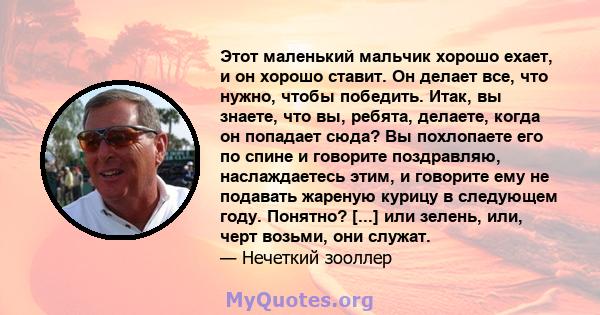 Этот маленький мальчик хорошо ехает, и он хорошо ставит. Он делает все, что нужно, чтобы победить. Итак, вы знаете, что вы, ребята, делаете, когда он попадает сюда? Вы похлопаете его по спине и говорите поздравляю,