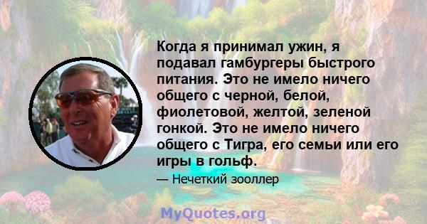 Когда я принимал ужин, я подавал гамбургеры быстрого питания. Это не имело ничего общего с черной, белой, фиолетовой, желтой, зеленой гонкой. Это не имело ничего общего с Тигра, его семьи или его игры в гольф.