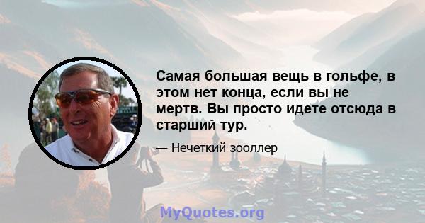 Самая большая вещь в гольфе, в этом нет конца, если вы не мертв. Вы просто идете отсюда в старший тур.