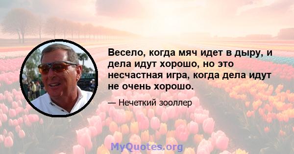 Весело, когда мяч идет в дыру, и дела идут хорошо, но это несчастная игра, когда дела идут не очень хорошо.