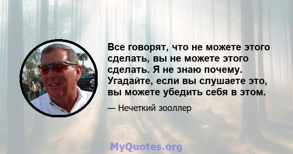 Все говорят, что не можете этого сделать, вы не можете этого сделать. Я не знаю почему. Угадайте, если вы слушаете это, вы можете убедить себя в этом.