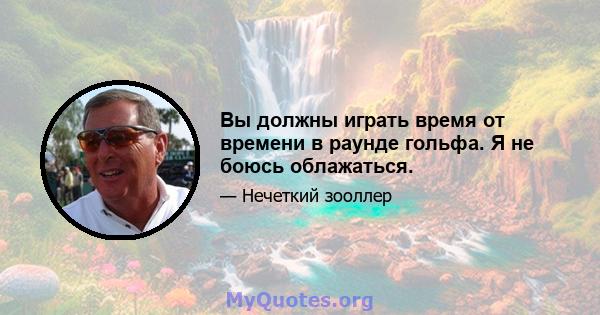 Вы должны играть время от времени в раунде гольфа. Я не боюсь облажаться.