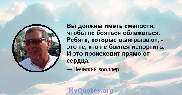 Вы должны иметь смелости, чтобы не бояться облажаться. Ребята, которые выигрывают, - это те, кто не боится испортить. И это происходит прямо от сердца.