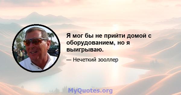 Я мог бы не прийти домой с оборудованием, но я выигрываю.