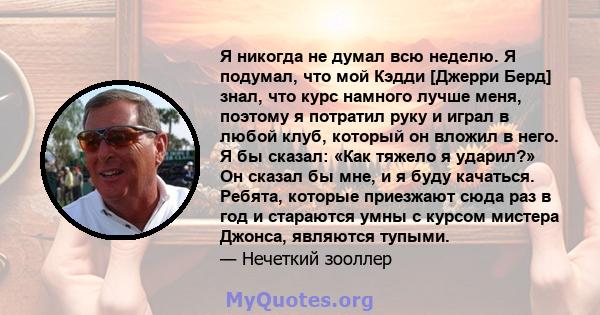 Я никогда не думал всю неделю. Я подумал, что мой Кэдди [Джерри Берд] знал, что курс намного лучше меня, поэтому я потратил руку и играл в любой клуб, который он вложил в него. Я бы сказал: «Как тяжело я ударил?» Он