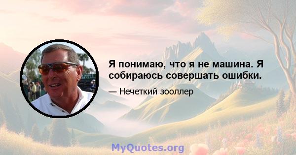 Я понимаю, что я не машина. Я собираюсь совершать ошибки.