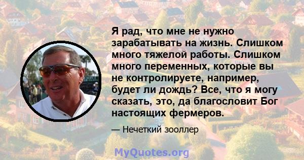 Я рад, что мне не нужно зарабатывать на жизнь. Слишком много тяжелой работы. Слишком много переменных, которые вы не контролируете, например, будет ли дождь? Все, что я могу сказать, это, да благословит Бог настоящих