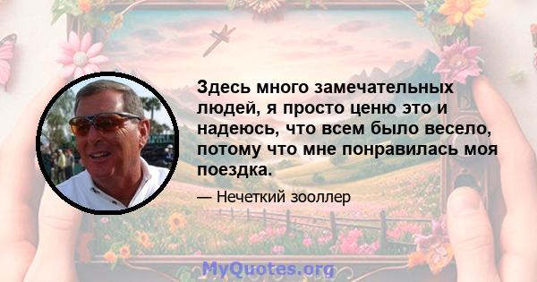 Здесь много замечательных людей, я просто ценю это и надеюсь, что всем было весело, потому что мне понравилась моя поездка.