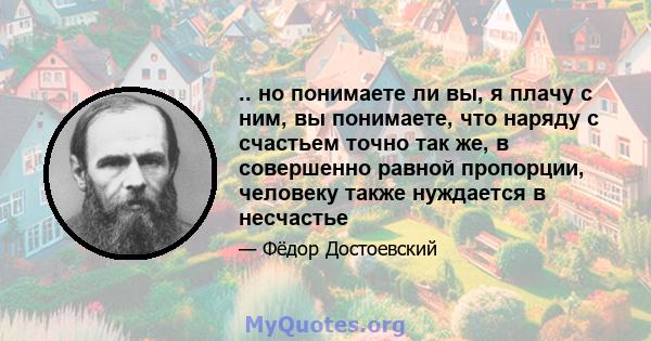 .. но понимаете ли вы, я плачу с ним, вы понимаете, что наряду с счастьем точно так же, в совершенно равной пропорции, человеку также нуждается в несчастье