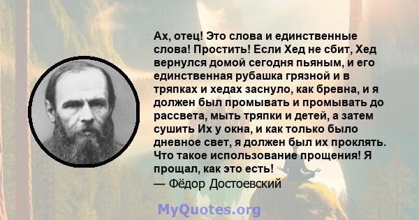 Ах, отец! Это слова и единственные слова! Простить! Если Хед не сбит, Хед вернулся домой сегодня пьяным, и его единственная рубашка грязной и в тряпках и хедах заснуло, как бревна, и я должен был промывать и промывать