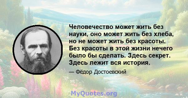 Человечество может жить без науки, оно может жить без хлеба, но не может жить без красоты. Без красоты в этой жизни нечего было бы сделать. Здесь секрет. Здесь лежит вся история.