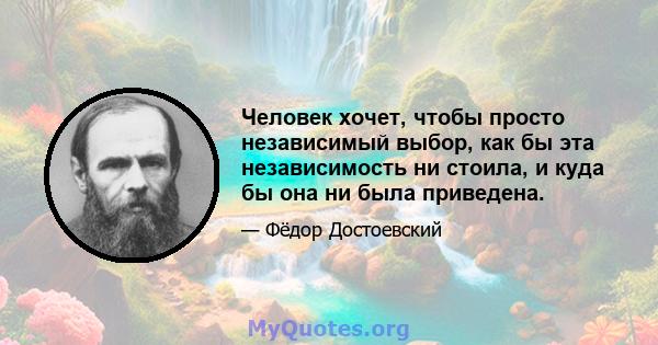 Человек хочет, чтобы просто независимый выбор, как бы эта независимость ни стоила, и куда бы она ни была приведена.