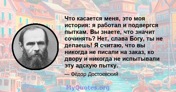 Что касается меня, это моя история: я работал и подвергся пыткам. Вы знаете, что значит сочинять? Нет, слава Богу, ты не делаешь! Я считаю, что вы никогда не писали на заказ, ко двору и никогда не испытывали эту адскую