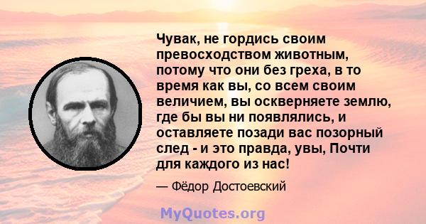 Чувак, не гордись своим превосходством животным, потому что они без греха, в то время как вы, со всем своим величием, вы оскверняете землю, где бы вы ни появлялись, и оставляете позади вас позорный след - и это правда,