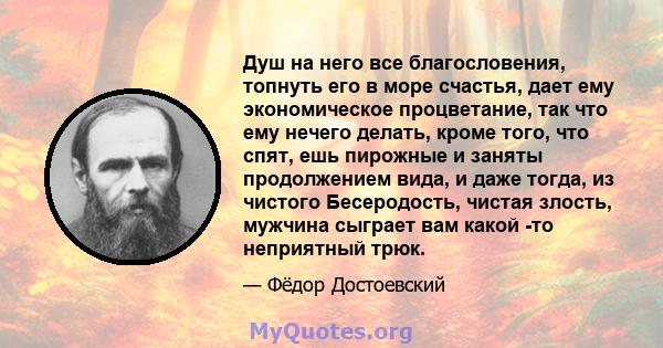 Душ на него все благословения, топнуть его в море счастья, дает ему экономическое процветание, так что ему нечего делать, кроме того, что спят, ешь пирожные и заняты продолжением вида, и даже тогда, из чистого