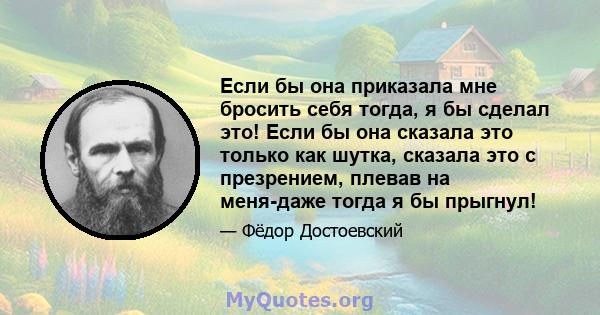 Если бы она приказала мне бросить себя тогда, я бы сделал это! Если бы она сказала это только как шутка, сказала это с презрением, плевав на меня-даже тогда я бы прыгнул!