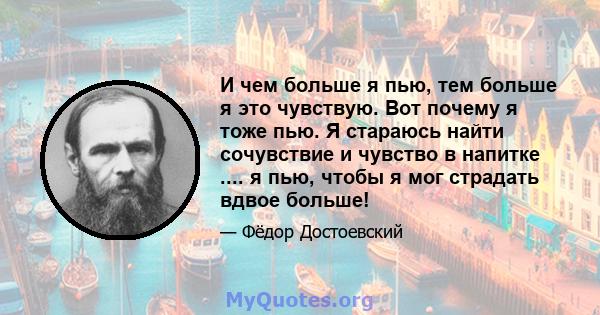 И чем больше я пью, тем больше я это чувствую. Вот почему я тоже пью. Я стараюсь найти сочувствие и чувство в напитке .... я пью, чтобы я мог страдать вдвое больше!