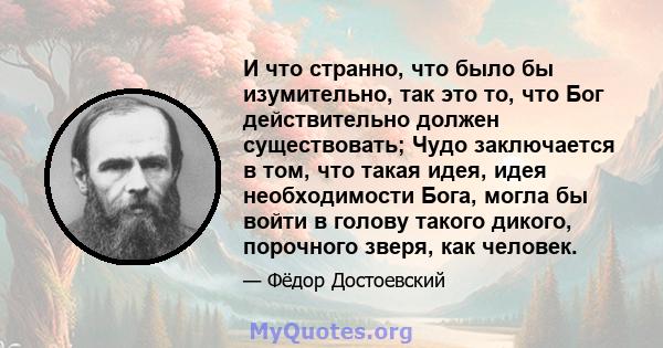 И что странно, что было бы изумительно, так это то, что Бог действительно должен существовать; Чудо заключается в том, что такая идея, идея необходимости Бога, могла бы войти в голову такого дикого, порочного зверя, как 