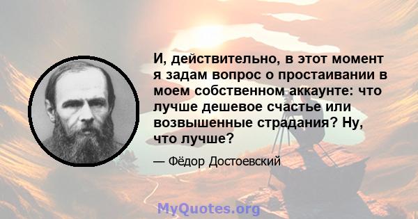 И, действительно, в этот момент я задам вопрос о простаивании в моем собственном аккаунте: что лучше дешевое счастье или возвышенные страдания? Ну, что лучше?