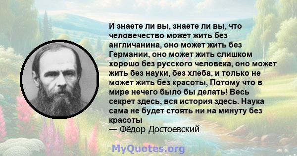 И знаете ли вы, знаете ли вы, что человечество может жить без англичанина, оно может жить без Германии, оно может жить слишком хорошо без русского человека, оно может жить без науки, без хлеба, и только не может жить