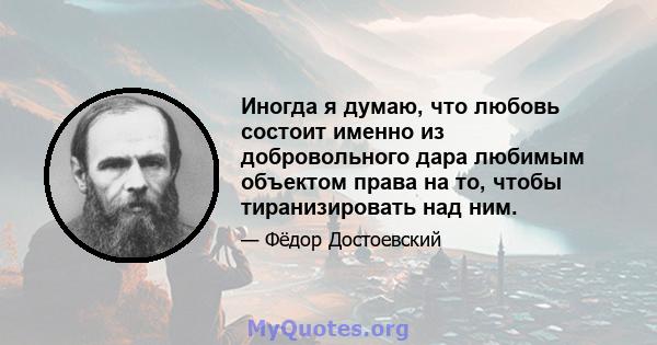 Иногда я думаю, что любовь состоит именно из добровольного дара любимым объектом права на то, чтобы тиранизировать над ним.