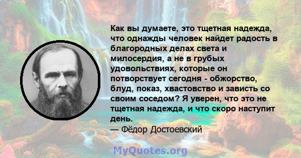 Как вы думаете, это тщетная надежда, что однажды человек найдет радость в благородных делах света и милосердия, а не в грубых удовольствиях, которые он потворствует сегодня - обжорство, блуд, показ, хвастовство и