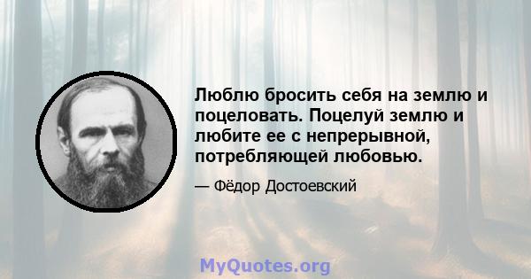 Люблю бросить себя на землю и поцеловать. Поцелуй землю и любите ее с непрерывной, потребляющей любовью.