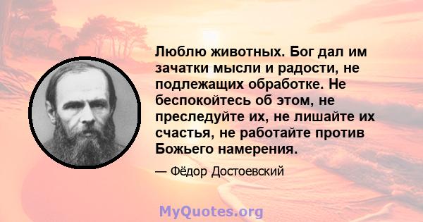 Люблю животных. Бог дал им зачатки мысли и радости, не подлежащих обработке. Не беспокойтесь об этом, не преследуйте их, не лишайте их счастья, не работайте против Божьего намерения.