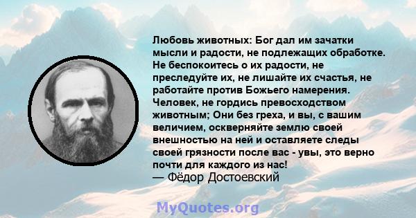 Любовь животных: Бог дал им зачатки мысли и радости, не подлежащих обработке. Не беспокоитесь о их радости, не преследуйте их, не лишайте их счастья, не работайте против Божьего намерения. Человек, не гордись