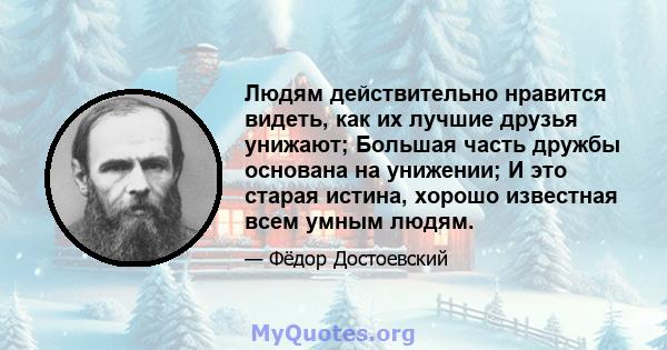 Людям действительно нравится видеть, как их лучшие друзья унижают; Большая часть дружбы основана на унижении; И это старая истина, хорошо известная всем умным людям.