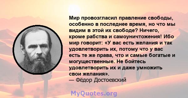 Мир провозгласил правление свободы, особенно в последнее время, но что мы видим в этой их свободе? Ничего, кроме рабства и самоуничтожения! Ибо мир говорит: «У вас есть желания и так удовлетворить их, потому что у вас