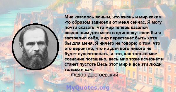 Мне казалось ясным, что жизнь и мир каким -то образом зависели от меня сейчас. Я могу почти сказать, что мир теперь казался созданным для меня в одиночку: если бы я застрелил себя, мир перестанет быть хотя бы для меня.