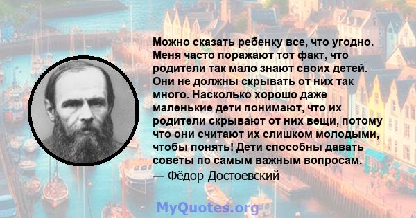 Можно сказать ребенку все, что угодно. Меня часто поражают тот факт, что родители так мало знают своих детей. Они не должны скрывать от них так много. Насколько хорошо даже маленькие дети понимают, что их родители