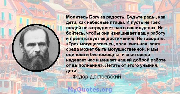 Молитесь Богу за радость. Будьте рады, как дети, как небесные птицы. И пусть не грех людей не затрудняет вас в ваших делах. Не бойтесь, чтобы она изнашивает вашу работу и препятствует ее достижению. Не говорите: «Грех