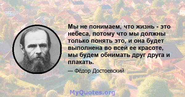 Мы не понимаем, что жизнь - это небеса, потому что мы должны только понять это, и она будет выполнена во всей ее красоте, мы будем обнимать друг друга и плакать.