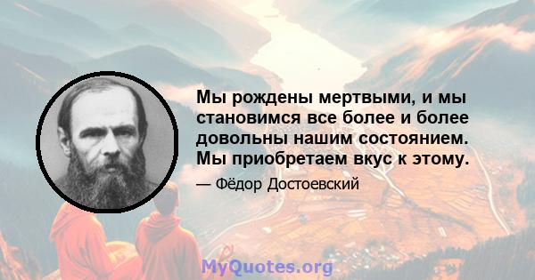 Мы рождены мертвыми, и мы становимся все более и более довольны нашим состоянием. Мы приобретаем вкус к этому.