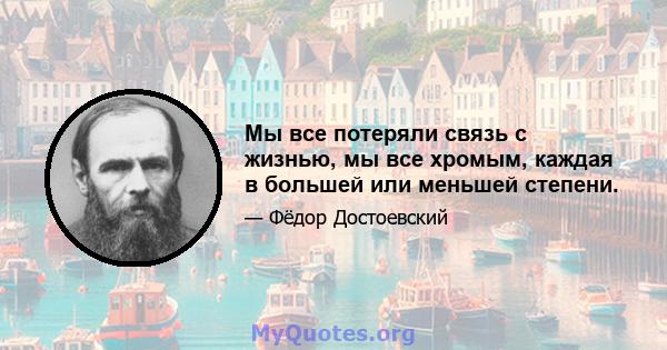 Мы все потеряли связь с жизнью, мы все хромым, каждая в большей или меньшей степени.