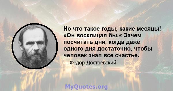 Но что такое годы, какие месяцы! »Он восклицал бы.« Зачем посчитать дни, когда даже одного дня достаточно, чтобы человек знал все счастье.