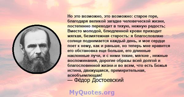 Но это возможно, это возможно: старое горе, благодаря великой загадке человеческой жизни, постепенно переходит в тихую, нежную радость; Вместо молодой, блюдленной крови приходит мягкая, безмятежная старость: я