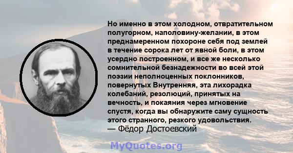 Но именно в этом холодном, отвратительном полугорном, наполовину-желании, в этом преднамеренном похороне себя под землей в течение сорока лет от явной боли, в этом усердно построенном, и все же несколько сомнительной