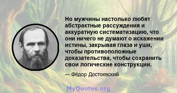 Но мужчины настолько любят абстрактные рассуждения и аккуратную систематизацию, что они ничего не думают о искажении истины, закрывая глаза и уши, чтобы противоположные доказательства, чтобы сохранить свои логические