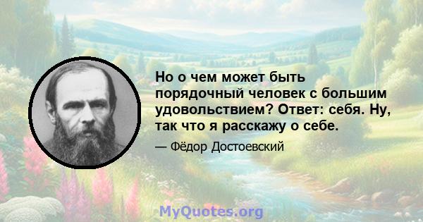 Но о чем может быть порядочный человек с большим удовольствием? Ответ: себя. Ну, так что я расскажу о себе.