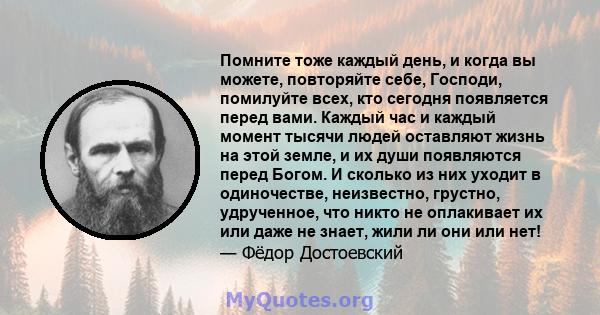 Помните тоже каждый день, и когда вы можете, повторяйте себе, Господи, помилуйте всех, кто сегодня появляется перед вами. Каждый час и каждый момент тысячи людей оставляют жизнь на этой земле, и их души появляются перед 