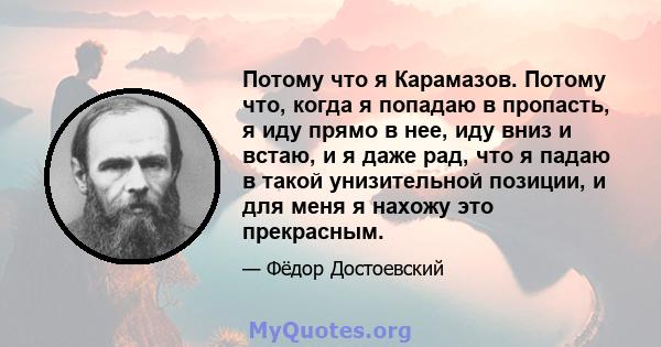 Потому что я Карамазов. Потому что, когда я попадаю в пропасть, я иду прямо в нее, иду вниз и встаю, и я даже рад, что я падаю в такой унизительной позиции, и для меня я нахожу это прекрасным.