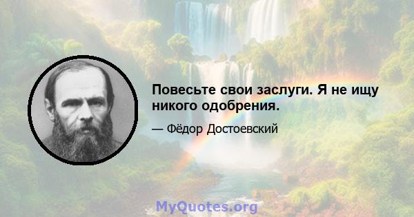 Повесьте свои заслуги. Я не ищу никого одобрения.