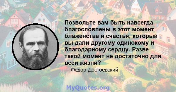 Позвольте вам быть навсегда благословлены в этот момент блаженства и счастья, который вы дали другому одинокому и благодарному сердцу. Разве такой момент не достаточно для всей жизни?